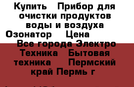 Купить : Прибор для очистки продуктов,воды и воздуха.Озонатор  › Цена ­ 26 625 - Все города Электро-Техника » Бытовая техника   . Пермский край,Пермь г.